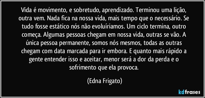 Vida é movimento, e sobretudo, aprendizado. Terminou uma lição, outra vem. Nada fica na nossa vida, mais tempo que o necessário. Se tudo fosse estático nós não evoluíriamos. Um ciclo termina, outro começa. Algumas pessoas chegam em nossa vida, outras se vão. A única pessoa permanente, somos nós mesmos, todas as outras chegam com data marcada para ir embora. E quanto mais rápido a gente entender isso e aceitar, menor será a dor da perda e o sofrimento que ela provoca. (Edna Frigato)