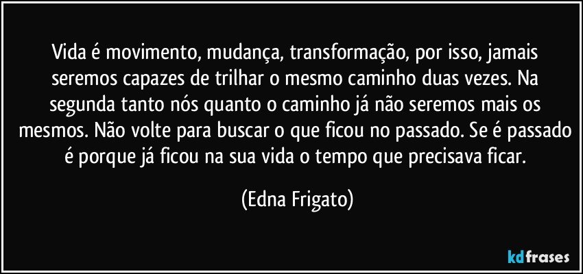 Vida é movimento, mudança, transformação, por isso, jamais seremos capazes de trilhar o mesmo caminho duas vezes. Na segunda tanto nós quanto o caminho já não seremos mais os mesmos. Não volte para buscar o que ficou no passado. Se é passado é porque já ficou na sua vida o tempo que precisava ficar. (Edna Frigato)