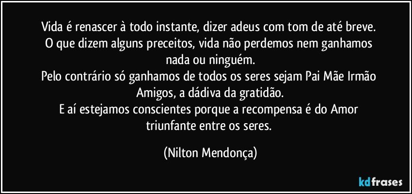 Vida é renascer  à todo instante, dizer adeus com tom de até breve. 
O que dizem alguns preceitos, vida não perdemos nem ganhamos nada ou ninguém.
Pelo contrário só ganhamos de todos os seres sejam Pai Mãe Irmão Amigos, a dádiva da gratidão.
E aí estejamos conscientes porque a recompensa é do Amor triunfante entre os seres. (Nilton Mendonça)