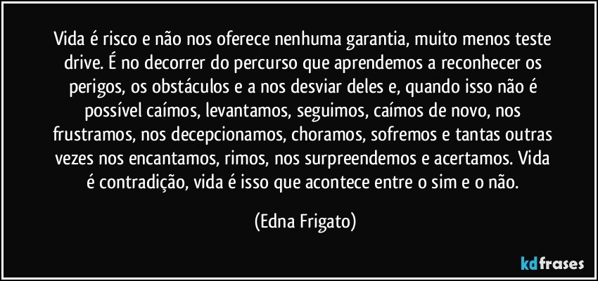 Vida é risco e não nos oferece nenhuma garantia, muito menos teste drive. É no decorrer do percurso que aprendemos a reconhecer os perigos, os obstáculos e a nos desviar deles e, quando isso não é possível caímos,  levantamos, seguimos, caímos de novo, nos frustramos, nos decepcionamos, choramos, sofremos e tantas outras vezes nos encantamos, rimos, nos surpreendemos e acertamos. Vida é contradição, vida é isso que acontece entre o sim e o não. (Edna Frigato)