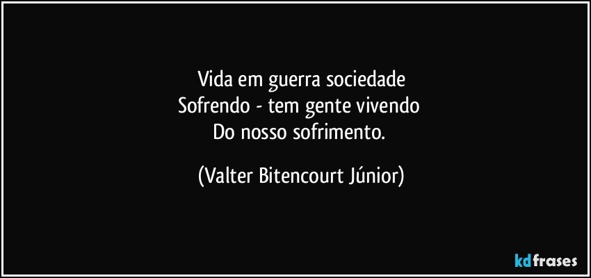 Vida em guerra sociedade
Sofrendo - tem gente vivendo 
Do nosso sofrimento. (Valter Bitencourt Júnior)