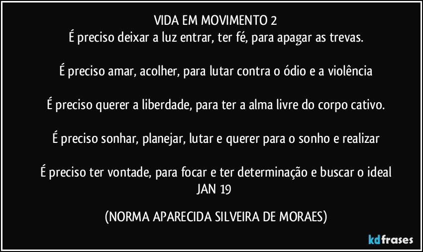 VIDA EM MOVIMENTO 2
É preciso deixar a luz entrar, ter fé, para apagar as trevas.

É preciso amar, acolher, para lutar contra o ódio e a violência

É preciso querer a liberdade, para ter a alma livre do corpo cativo.

É preciso sonhar, planejar, lutar e querer para o sonho e realizar

É preciso ter vontade, para focar e ter determinação e buscar o ideal
JAN 19 (NORMA APARECIDA SILVEIRA DE MORAES)