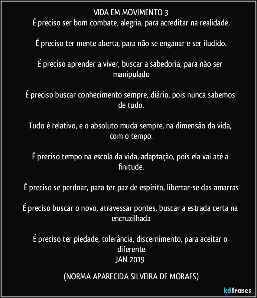 VIDA EM MOVIMENTO 3
É preciso ser bom combate, alegria, para acreditar na realidade.

É preciso ter mente aberta, para não se enganar e ser iludido.

É preciso aprender a viver, buscar a sabedoria, para não ser manipulado

É preciso buscar conhecimento sempre, diário, pois nunca sabemos de tudo.

Tudo é relativo, e o absoluto muda sempre, na dimensão da vida, com o tempo.

É preciso tempo na escola da vida, adaptação, pois ela vai até a finitude.

É preciso se perdoar, para ter paz de espírito, libertar-se das amarras

É preciso buscar o novo, atravessar pontes, buscar a estrada certa na encruzilhada

É preciso ter piedade, tolerância, discernimento, para aceitar o diferente
JAN/2019 (NORMA APARECIDA SILVEIRA DE MORAES)