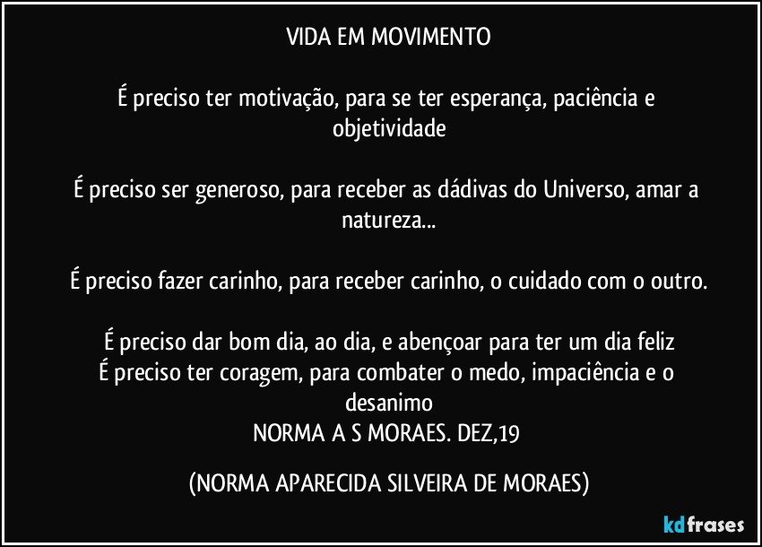 VIDA EM MOVIMENTO

É preciso ter motivação, para se ter esperança, paciência e objetividade

É preciso ser generoso, para receber as dádivas do Universo, amar a natureza...

É preciso fazer carinho, para receber carinho, o cuidado com o outro.

É preciso dar bom dia, ao dia, e abençoar para ter um dia feliz
É preciso ter coragem, para combater o medo, impaciência e o desanimo
NORMA A S MORAES. DEZ,19 (NORMA APARECIDA SILVEIRA DE MORAES)