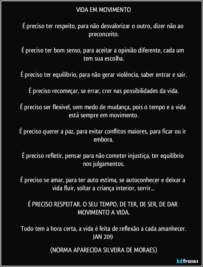 VIDA EM MOVIMENTO

É preciso ter respeito, para não desvalorizar o outro, dizer não ao preconceito.

É preciso ter bom senso, para aceitar a opinião diferente, cada um tem sua escolha.

É preciso ter equilíbrio, para não gerar violência, saber entrar e sair.

É preciso recomeçar, se errar, crer nas possibilidades da vida.

É preciso ser flexível, sem medo de mudança, pois o tempo e a vida está sempre em movimento.

É preciso querer a paz, para evitar conflitos maiores, para ficar ou ir embora.

É preciso refletir, pensar para não cometer injustiça, ter equilíbrio nos julgamentos.

É preciso se amar, para ter auto estima, se autoconhecer e deixar a vida fluir, soltar a criança interior, sorrir...

É PRECISO RESPEITAR. O SEU TEMPO, DE TER, DE SER, DE DAR MOVIMENTO A VIDA.

Tudo tem a hora certa, a vida é feita de reflexão a cada amanhecer.
JAN 209 (NORMA APARECIDA SILVEIRA DE MORAES)