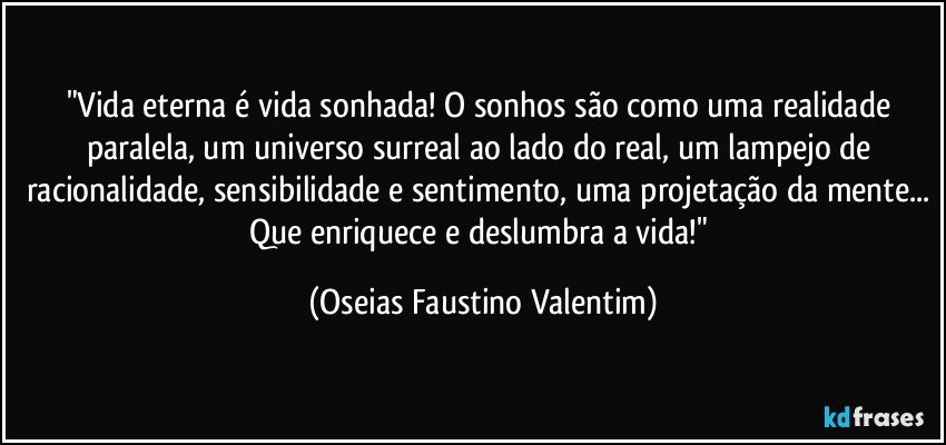 "Vida eterna é vida sonhada! O sonhos são como uma realidade paralela, um universo surreal ao lado do real, um lampejo de racionalidade, sensibilidade e sentimento, uma projetação da mente... Que enriquece e deslumbra a vida!" (Oseias Faustino Valentim)