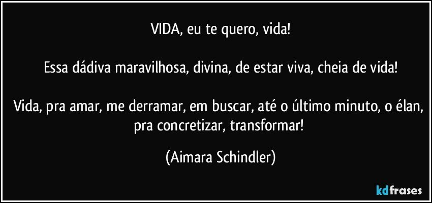 VIDA, eu te quero, vida!

Essa dádiva maravilhosa, divina, de estar viva, cheia de vida!

Vida, pra amar, me derramar, em buscar, até o último minuto, o élan, pra concretizar, transformar! (Aimara Schindler)