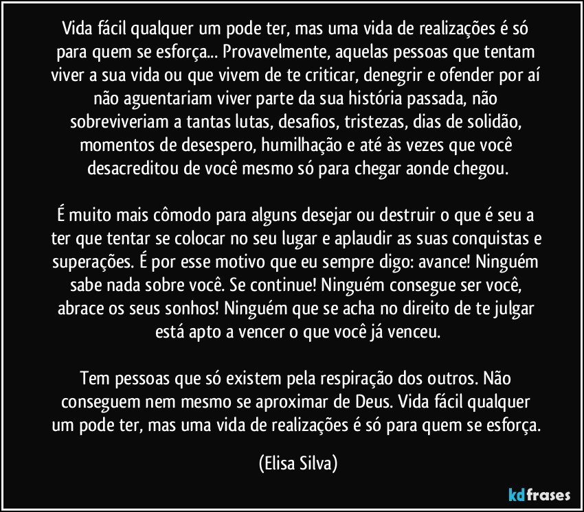 Vida fácil qualquer um pode ter, mas uma vida de realizações é só para quem se esforça... Provavelmente, aquelas pessoas que tentam viver a sua vida ou que vivem de te criticar, denegrir e ofender por aí não aguentariam viver parte da sua história passada, não sobreviveriam a tantas lutas, desafios, tristezas, dias de solidão, momentos de desespero, humilhação e até às vezes que você desacreditou de você mesmo só para chegar aonde chegou.

É muito mais cômodo para alguns desejar ou destruir o que é seu a ter que tentar se colocar no seu lugar e aplaudir as suas conquistas e superações. É por esse motivo que eu sempre digo: avance! Ninguém sabe nada sobre você. Se continue! Ninguém consegue ser você, abrace os seus sonhos! Ninguém que se acha no direito de te julgar está apto a vencer o que você já venceu.

Tem pessoas que só existem pela respiração dos outros. Não conseguem nem mesmo se aproximar de Deus. Vida fácil qualquer um pode ter, mas uma vida de realizações é só para quem se esforça. (Elisa Silva)