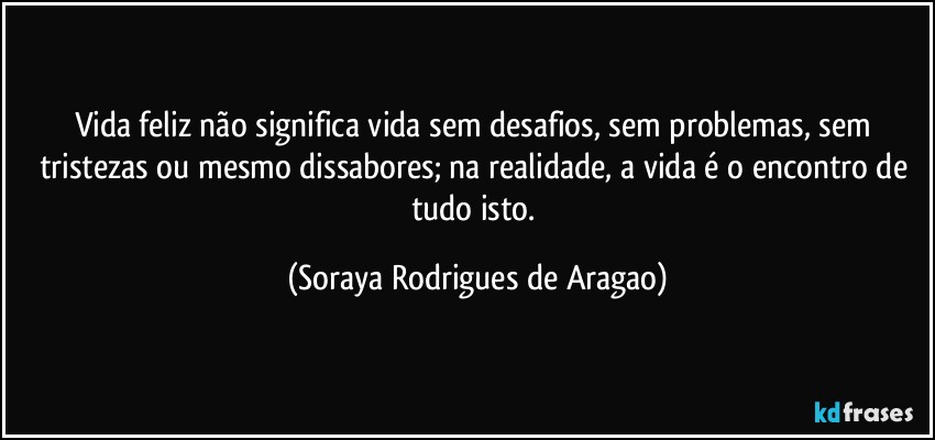 Vida feliz não significa vida sem desafios, sem problemas, sem tristezas ou mesmo dissabores; na realidade, a vida é o encontro de tudo isto. (Soraya Rodrigues de Aragao)