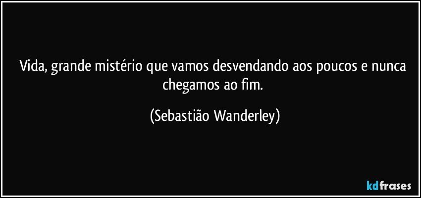 Vida, grande mistério que vamos desvendando aos poucos e nunca chegamos ao fim. (Sebastião Wanderley)