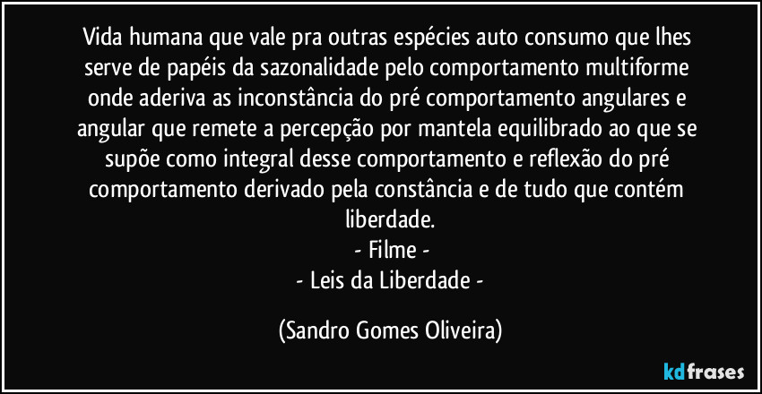 Vida humana que vale pra outras espécies auto consumo que lhes serve de papéis da sazonalidade pelo comportamento multiforme onde aderiva as inconstância do pré comportamento angulares e angular que remete a percepção por mantela equilibrado ao que se supõe como integral desse comportamento e reflexão do pré comportamento derivado pela constância e de tudo que contém liberdade.
 - Filme -
 - Leis da Liberdade - (Sandro Gomes Oliveira)