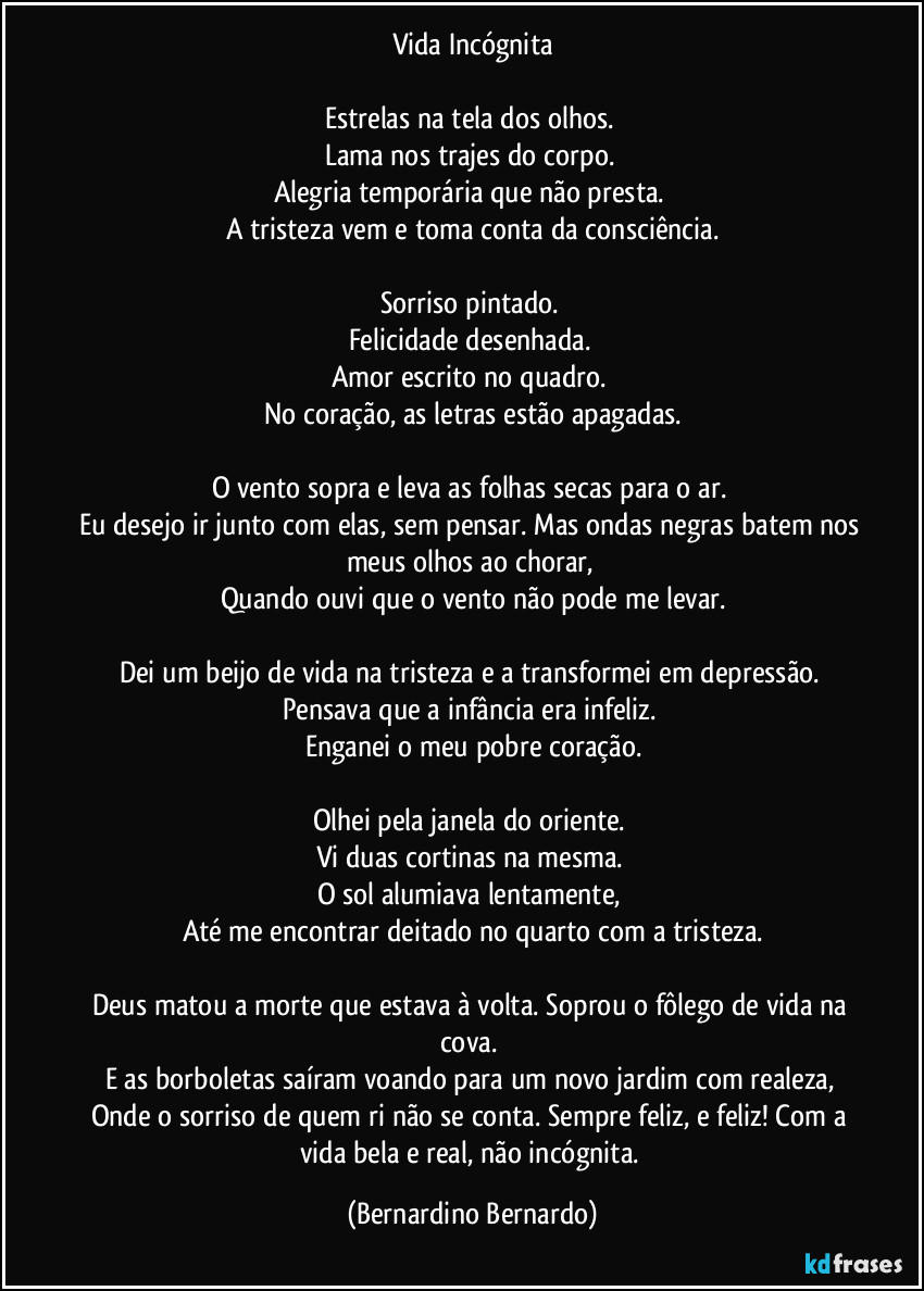 Vida Incógnita

Estrelas na tela dos olhos. 
Lama nos trajes do corpo. 
Alegria temporária que não presta. 
A tristeza vem e toma conta da consciência.

Sorriso pintado. 
Felicidade desenhada. 
Amor escrito no quadro. 
No coração, as letras estão apagadas.

O vento sopra e leva as folhas secas para o ar. 
Eu desejo ir junto com elas, sem pensar. Mas ondas negras batem nos meus olhos ao chorar, 
Quando ouvi que o vento não pode me levar.

Dei um beijo de vida na tristeza e a transformei em depressão. 
Pensava que a infância era infeliz. 
Enganei o meu pobre coração.

Olhei pela janela do oriente. 
Vi duas cortinas na mesma. 
O sol alumiava lentamente, 
Até me encontrar deitado no quarto com a tristeza.

Deus matou a morte que estava à volta. Soprou o fôlego de vida na cova. 
E as borboletas saíram voando para um novo jardim com realeza, 
Onde o sorriso de quem ri não se conta. Sempre feliz, e feliz! Com a vida bela e real, não incógnita. (Bernardino Bernardo)