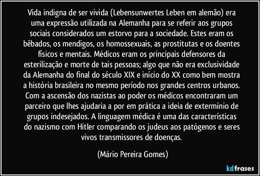 Vida indigna de ser vivida (Lebensunwertes Leben em alemão) era uma expressão utilizada na Alemanha para se referir aos grupos sociais considerados um estorvo para a sociedade. Estes eram os bêbados, os mendigos, os homossexuais, as prostitutas e os doentes físicos e mentais. Médicos eram os principais defensores da esterilização e morte de tais pessoas; algo que não era exclusividade da Alemanha do final do século XIX e início do XX como bem mostra a história brasileira no mesmo período nos grandes centros urbanos. Com a ascensão dos nazistas ao poder os médicos encontraram um parceiro que lhes ajudaria a por em prática a ideia de extermínio de grupos indesejados. A linguagem médica é uma das características do nazismo com Hitler comparando os judeus aos patógenos e seres vivos transmissores de doenças. (Mário Pereira Gomes)