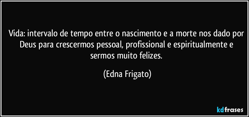 Vida: intervalo de tempo entre o nascimento e a morte nos dado por Deus para crescermos pessoal, profissional e espiritualmente e sermos muito felizes. (Edna Frigato)