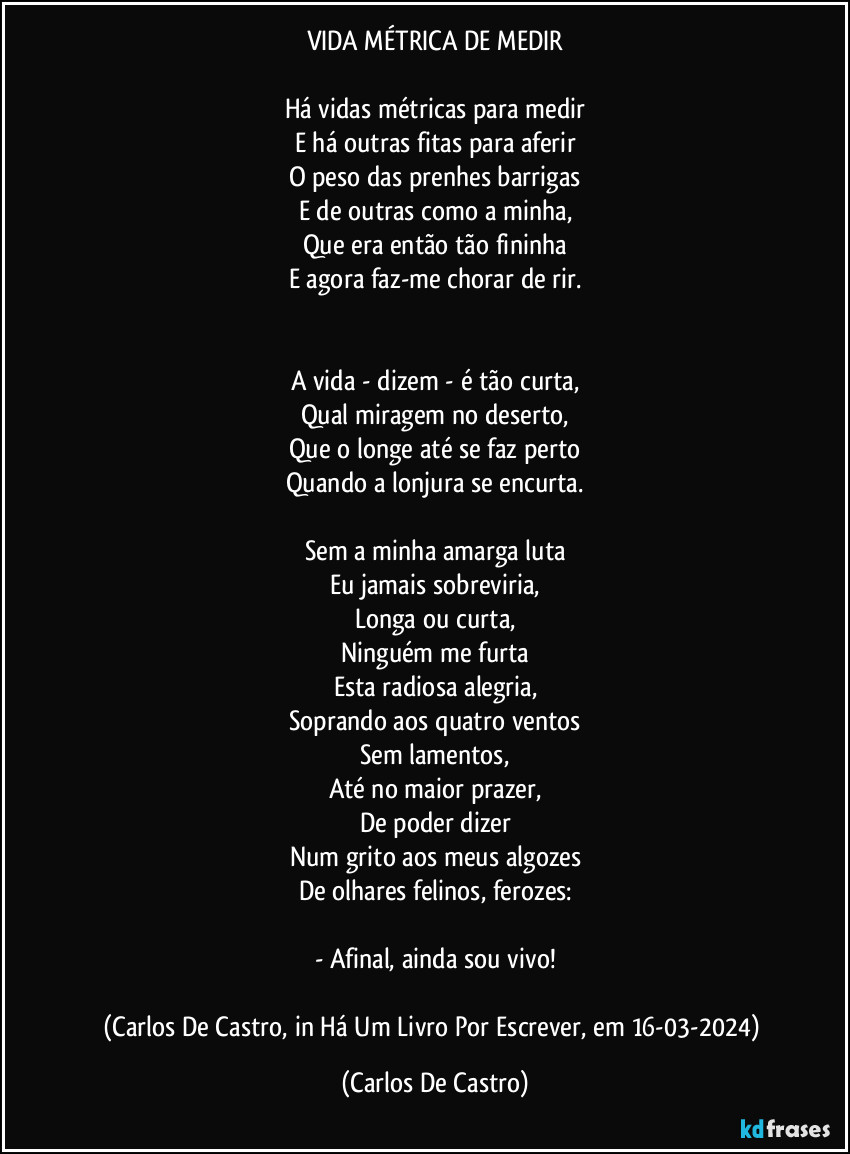 VIDA MÉTRICA DE MEDIR

Há vidas métricas para medir
E há outras fitas  para aferir
O peso das prenhes barrigas
E de outras como a minha,
Que era então tão fininha
E agora faz-me chorar de rir.


A vida - dizem - é tão curta,
Qual miragem no deserto,
Que o longe até se faz perto
Quando a lonjura se encurta.

Sem a minha amarga luta
Eu jamais sobreviria,
Longa ou curta,
Ninguém me furta
Esta radiosa alegria,
Soprando aos quatro ventos
Sem lamentos,
Até no maior prazer,
De poder dizer
Num grito aos meus algozes
De olhares felinos, ferozes:

- Afinal, ainda sou vivo!

(Carlos De Castro, in Há Um Livro Por Escrever, em 16-03-2024) (Carlos De Castro)