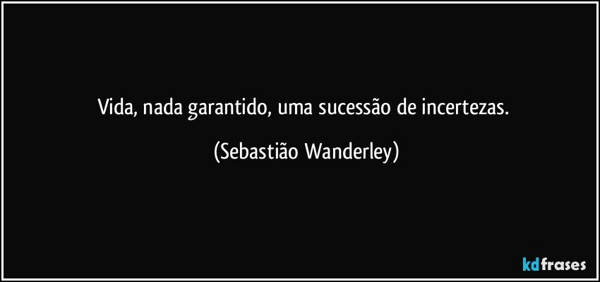 Vida, nada garantido, uma sucessão de incertezas. (Sebastião Wanderley)