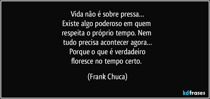 vida não é sobre pressa…
Existe algo poderoso em quem 
respeita o próprio tempo. Nem 
tudo precisa acontecer agora…
Porque o que é verdadeiro
floresce no tempo certo. (Frank Chuca)