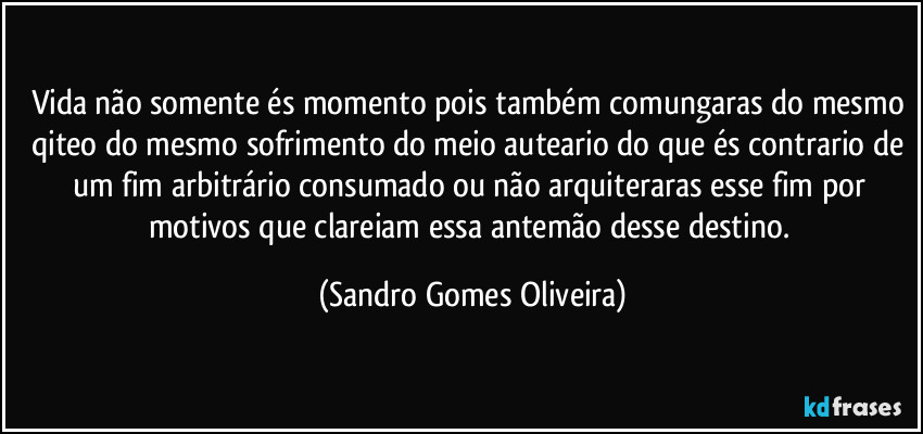 Vida não somente és momento pois também comungaras do mesmo qiteo do mesmo sofrimento do meio auteario do que és contrario de um fim arbitrário consumado ou não arquiteraras esse fim por motivos que clareiam essa antemão desse destino. (Sandro Gomes Oliveira)