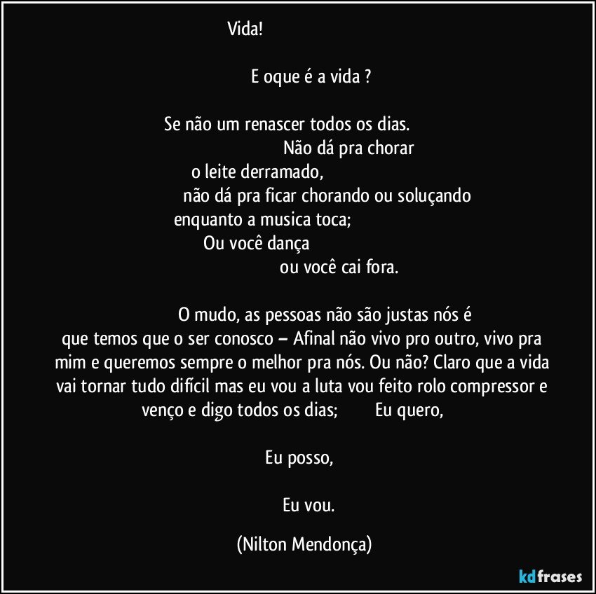 Vida!                                                                                                                                                                                                                                                             E oque é a vida ?                                                                                                                                                         Se não um renascer todos os dias.                                                                                                                       Não dá pra chorar o leite derramado,                                                                                                                          não dá pra ficar chorando ou soluçando enquanto a musica toca;                                                                      Ou você dança                                                                                                                                                           ou você cai fora.                                                                                                                                                          O mudo, as pessoas não são justas nós é que temos que o ser conosco – Afinal não vivo pro outro, vivo pra mim e queremos sempre o melhor pra nós.  Ou não? Claro que a vida vai tornar tudo difícil mas eu vou a luta vou feito rolo compressor e venço e digo todos os dias;                               Eu quero,                                                                                                                                                                         Eu posso,                                                                                                                                                                      Eu vou. (Nilton Mendonça)