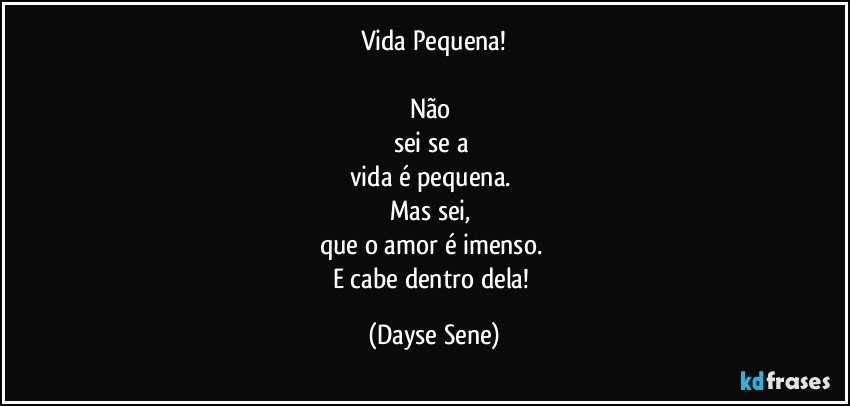 Vida Pequena!

Não 
sei se a 
vida é pequena. 
Mas sei, 
que o amor é imenso. 
E cabe dentro dela! (Dayse Sene)