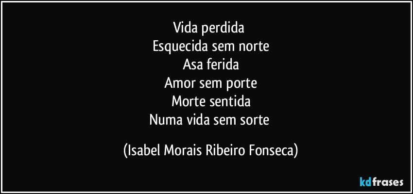 Vida perdida 
Esquecida sem norte
Asa ferida
Amor sem porte
Morte sentida
Numa vida sem sorte (Isabel Morais Ribeiro Fonseca)