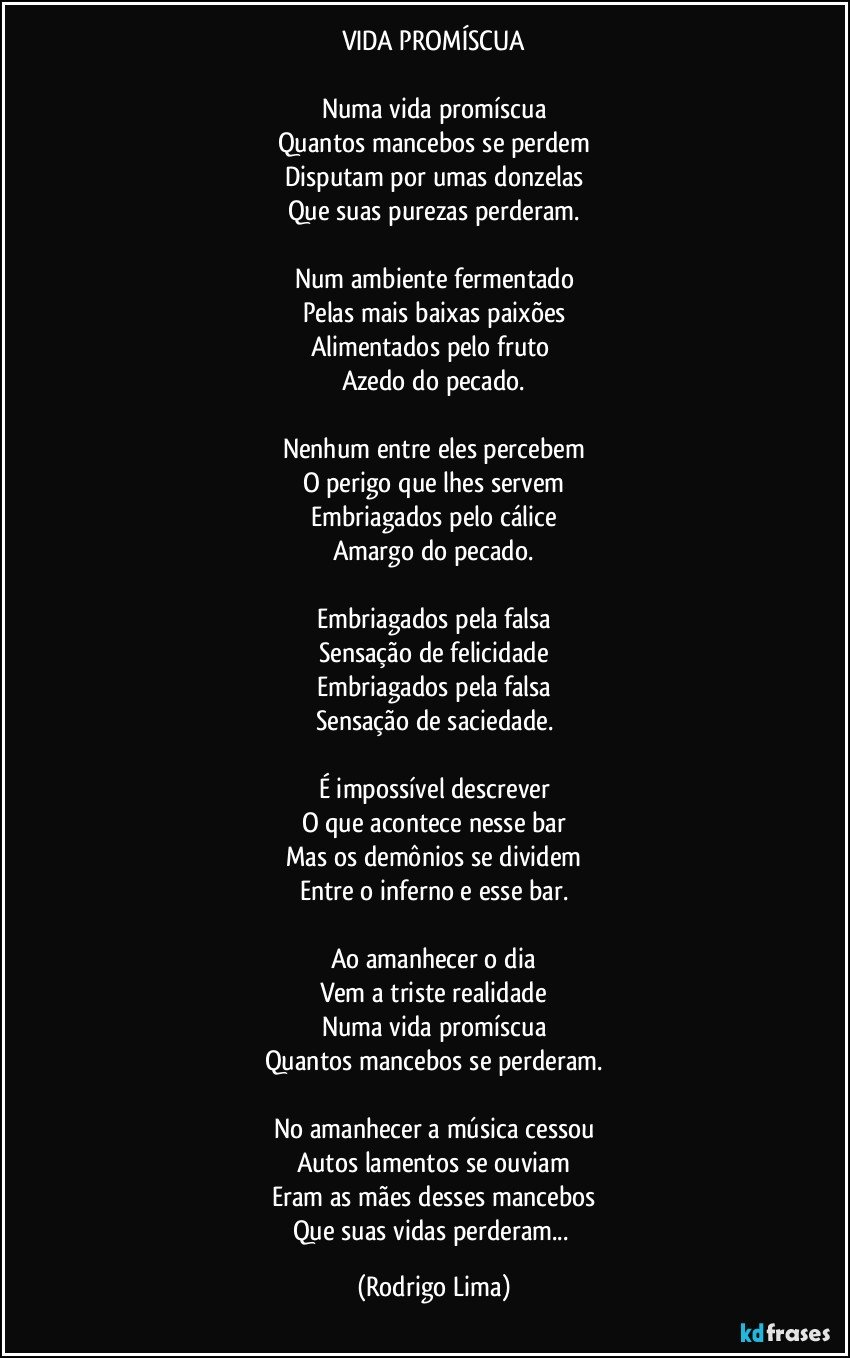 VIDA PROMÍSCUA

Numa vida promíscua
Quantos mancebos se perdem
Disputam por umas donzelas
Que suas purezas perderam.

Num ambiente fermentado
Pelas mais baixas paixões
Alimentados pelo fruto 
Azedo do pecado.

Nenhum entre eles percebem
O perigo que lhes servem
Embriagados  pelo  cálice
Amargo do pecado.

Embriagados pela falsa
Sensação de felicidade
Embriagados pela falsa
Sensação de saciedade.

É impossível descrever
O que acontece nesse bar
Mas os demônios se dividem
Entre o inferno e esse bar.

Ao amanhecer o dia
Vem a triste realidade
Numa vida promíscua
Quantos mancebos se perderam.

No amanhecer a música cessou
Autos lamentos se ouviam
Eram as mães desses mancebos
Que suas vidas perderam... (Rodrigo Lima)