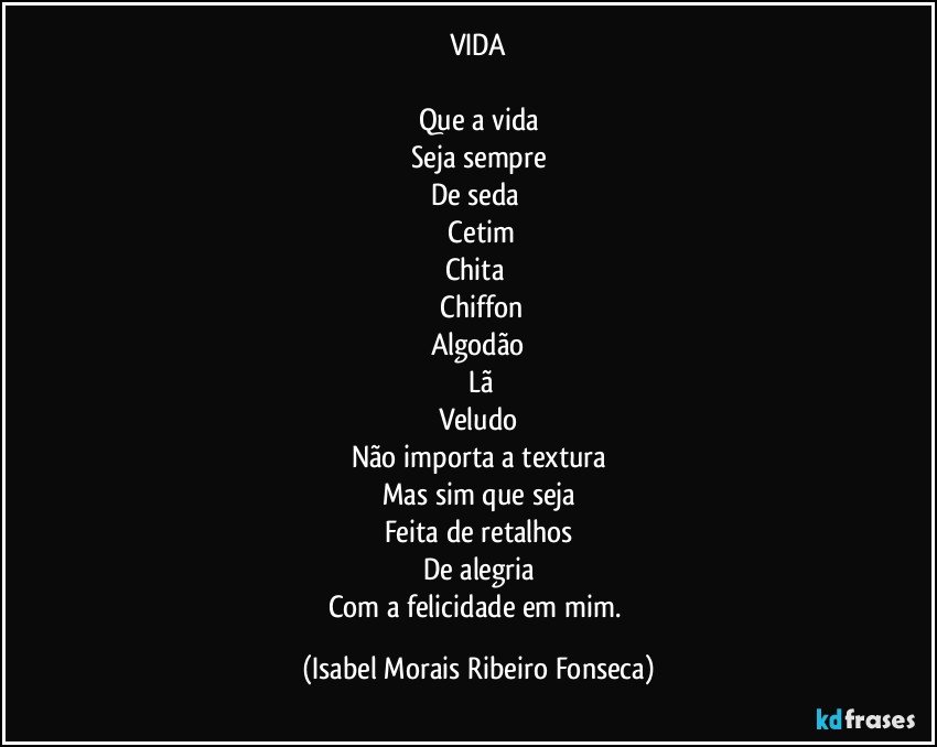 VIDA

Que a vida
Seja sempre
De seda 
 Cetim
Chita 
 Chiffon
Algodão
  Lã
Veludo
Não importa a textura
Mas sim que seja
Feita de retalhos
De alegria
Com a felicidade em mim. (Isabel Morais Ribeiro Fonseca)