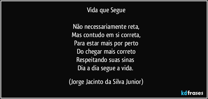 Vida que Segue

Não necessariamente reta,
Mas contudo em si correta,
Para estar mais por perto
Do chegar mais correto
Respeitando suas sinas 
Dia a dia segue a vida. (Jorge Jacinto da Silva Junior)