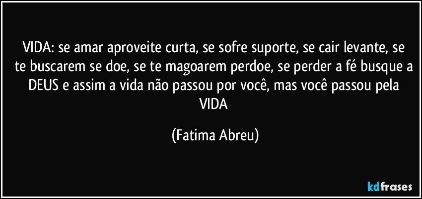 VIDA:  se amar aproveite/curta, se sofre suporte, se cair levante, se te buscarem se doe, se te magoarem perdoe, se perder a fé busque a DEUS e assim a vida não passou por você, mas você passou pela VIDA (Fatima Abreu)