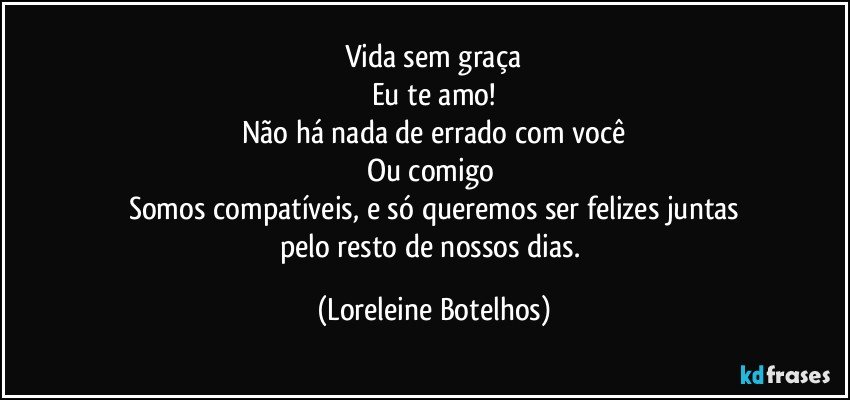 Vida sem graça
Eu te amo!
Não há nada de errado com você
Ou comigo 
Somos compatíveis, e só queremos ser felizes juntas
pelo resto de nossos dias. (Loreleine Botelhos)