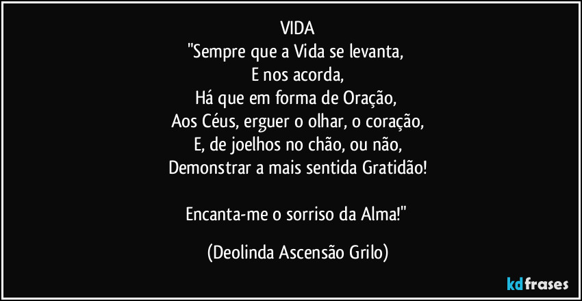 VIDA
"Sempre que a Vida se levanta, 
E nos acorda,
Há que em forma de Oração, 
Aos Céus, erguer o olhar, o coração,
E, de joelhos no chão, ou não,
Demonstrar a mais sentida Gratidão!

Encanta-me o sorriso da Alma!" (Deolinda Ascensão Grilo)