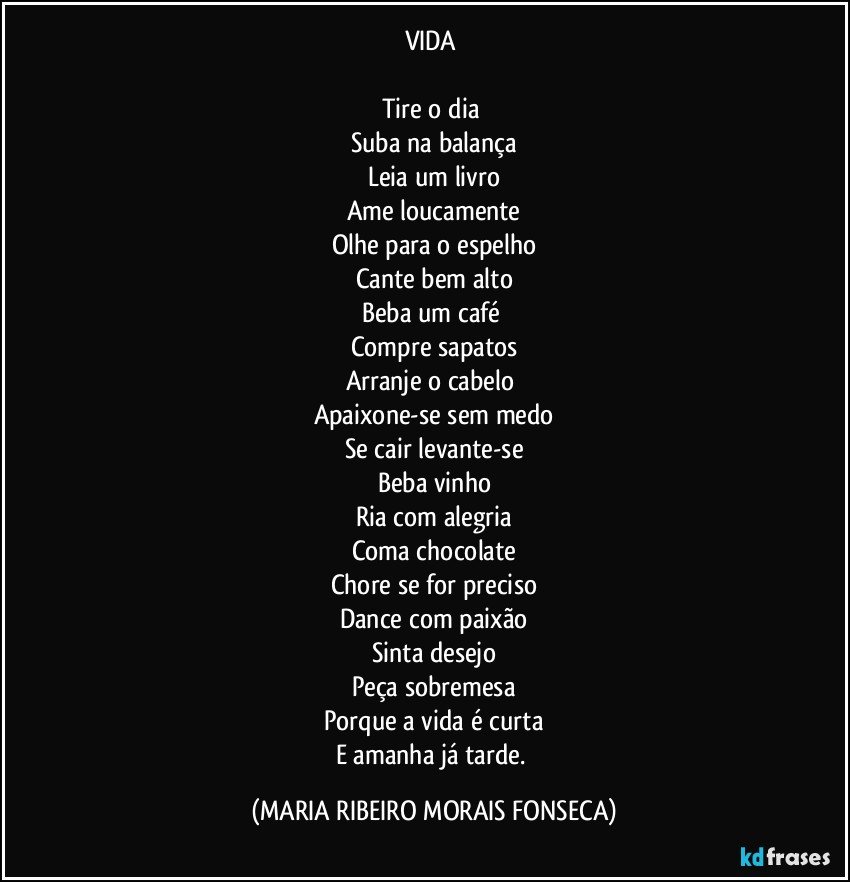 VIDA 

Tire o dia 
Suba na balança
Leia um livro
Ame loucamente
Olhe para o espelho
Cante bem alto
Beba um café 
Compre sapatos
Arranje o cabelo 
Apaixone-se sem medo
Se cair levante-se
Beba vinho
Ria com alegria
Coma chocolate
Chore se for preciso
Dance com paixão
Sinta desejo
Peça sobremesa
Porque a vida é curta
E amanha já tarde. (MARIA RIBEIRO MORAIS FONSECA)