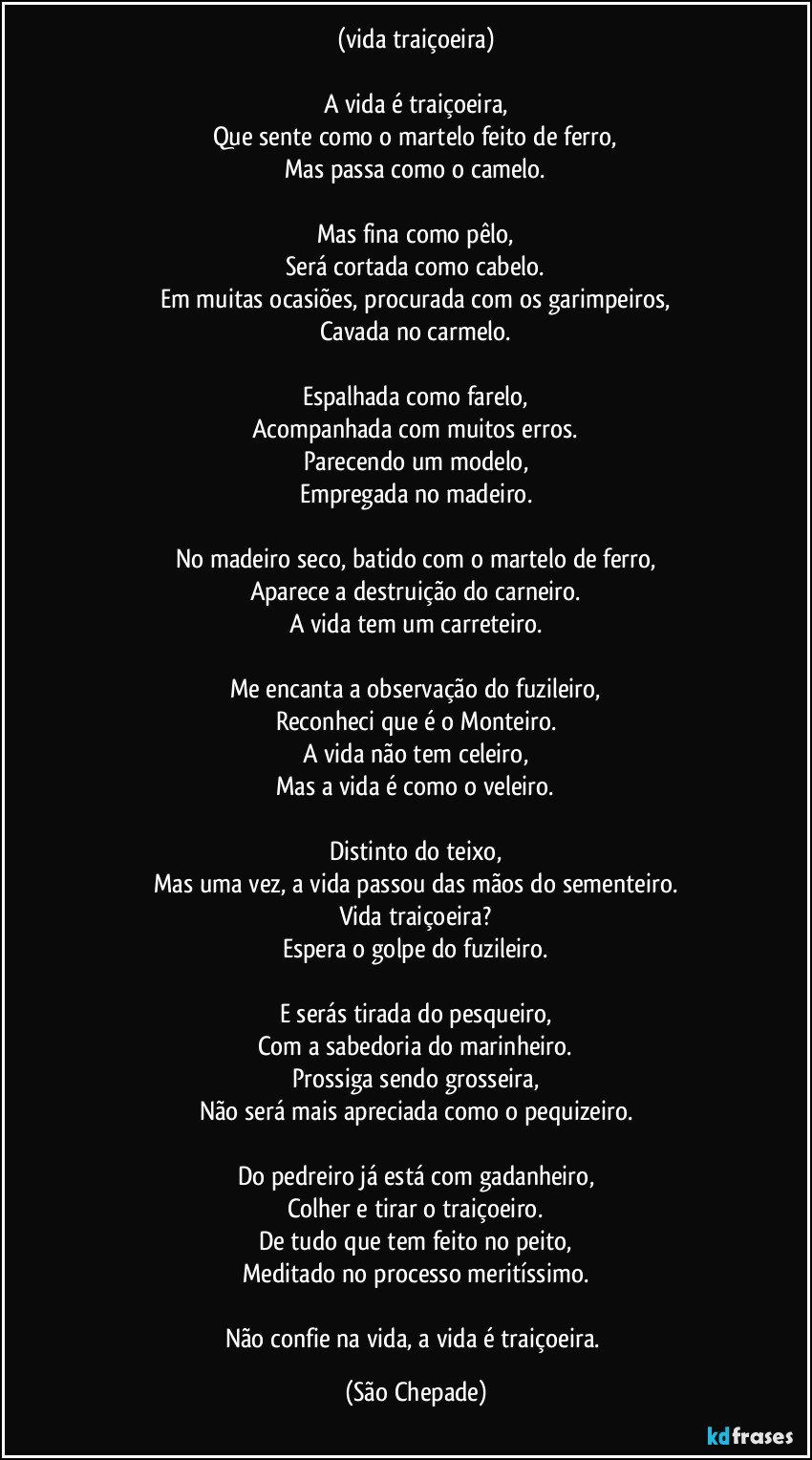 (vida traiçoeira)

A vida é traiçoeira,
Que sente como o martelo feito de ferro,
Mas passa como o camelo.

Mas fina como pêlo,
Será cortada como cabelo.
Em muitas ocasiões, procurada com os garimpeiros,
Cavada no carmelo.

Espalhada como farelo,
Acompanhada com muitos erros.
Parecendo um modelo,
Empregada no madeiro.

No madeiro seco, batido com o martelo de ferro,
Aparece a destruição do carneiro.
A vida tem um carreteiro.

Me encanta a observação do fuzileiro,
Reconheci que é o Monteiro.
A vida não tem celeiro,
Mas a vida é como o veleiro.

Distinto do teixo,
Mas uma vez, a vida passou das mãos do sementeiro.
Vida traiçoeira?
Espera o golpe do fuzileiro.

E serás tirada do pesqueiro,
Com a sabedoria do marinheiro.
Prossiga sendo grosseira,
Não será mais apreciada como o pequizeiro.

Do pedreiro já está com gadanheiro,
Colher e tirar o traiçoeiro.
De tudo que tem feito no peito,
Meditado no processo meritíssimo.

Não confie na vida, a vida é traiçoeira. (São Chepade)