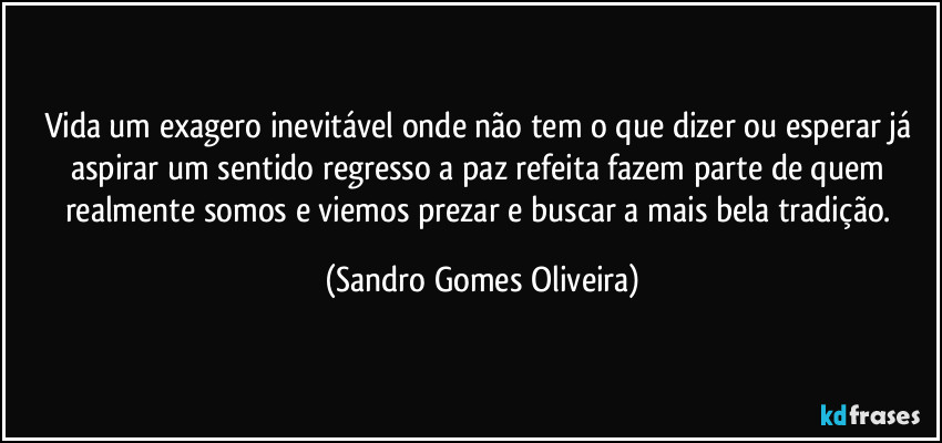 Vida um exagero inevitável onde não tem o que dizer ou esperar já aspirar um sentido regresso a paz refeita fazem parte de quem realmente somos e viemos prezar e buscar a mais bela tradição. (Sandro Gomes Oliveira)