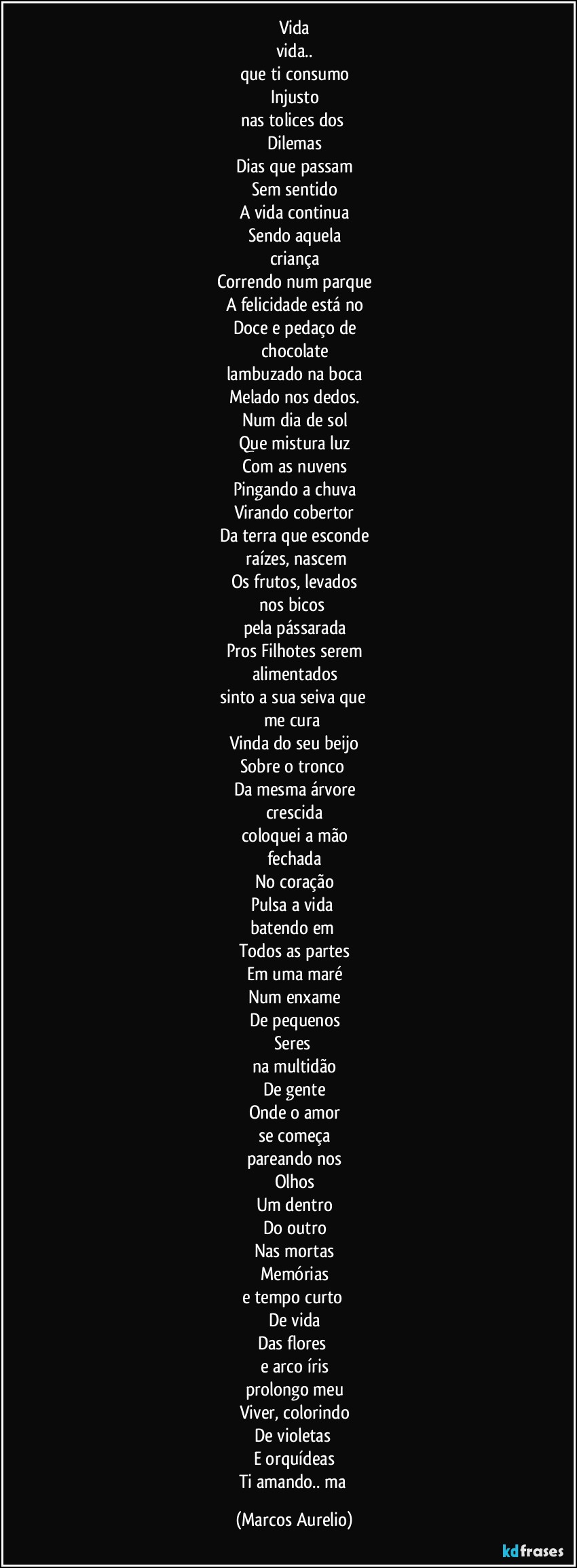 Vida
vida..
que ti consumo
Injusto
nas tolices dos 
Dilemas
Dias que passam
Sem sentido
A vida continua
Sendo aquela
criança
Correndo num parque
A felicidade está no
Doce e pedaço de
chocolate
lambuzado na boca
Melado nos dedos.
Num dia de sol
Que mistura luz
Com as nuvens
Pingando a chuva
Virando  cobertor
Da terra que esconde
 raízes,  nascem
Os frutos, levados
nos bicos 
pela pássarada
Pros Filhotes serem
alimentados
sinto a sua seiva que 
me cura 
Vinda do seu beijo
Sobre o tronco 
Da mesma árvore
crescida
coloquei a mão
fechada
No coração
Pulsa a vida 
batendo em 
Todos as partes
Em uma maré
Num enxame
De pequenos
Seres 
na multidão
De gente
Onde o amor
se começa
pareando nos
Olhos
Um dentro
Do outro
Nas  mortas
Memórias
e tempo curto 
De vida
Das flores 
e arco íris
prolongo meu
Viver, colorindo
De violetas 
E orquídeas
Ti amando..  ma (Marcos Aurelio)