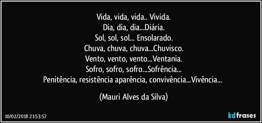 Vida, vida, vida.. Vivida.
Dia, dia, dia...Diária.
Sol, sol, sol... Ensolarado.
Chuva, chuva, chuva...Chuvisco.
Vento, vento, vento...Ventania.
Sofro, sofro, sofro...Sofrência...
Penitência, resistência aparência, convivência...Vivência... (Mauri Alves da Silva)