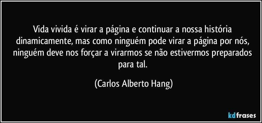 Vida vivida é virar a página e continuar a nossa história dinamicamente, mas como ninguém pode virar a página por nós, ninguém deve nos forçar a virarmos se não estivermos preparados para tal. (Carlos Alberto Hang)