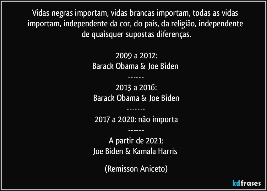 Vidas negras importam, vidas brancas importam, todas as vidas importam, independente da cor, do país, da religião, independente de quaisquer supostas diferenças.

2009 a 2012:
Barack Obama & Joe Biden 
---
2013 a 2016:
Barack Obama & Joe Biden
---
2017 a 2020: não importa
---
A partir de 2021:
Joe Biden & Kamala Harris (Remisson Aniceto)