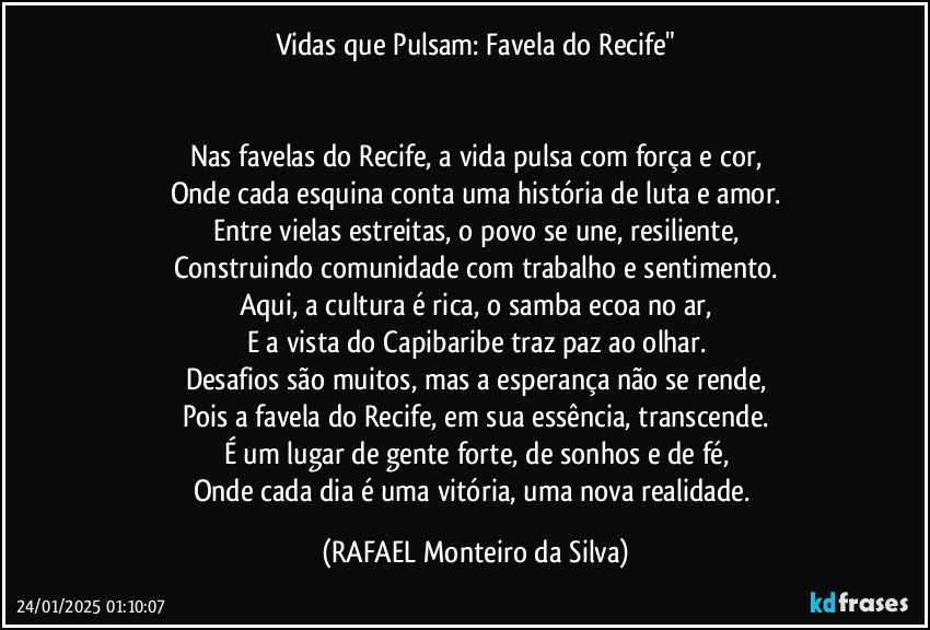 Vidas que Pulsam: Favela do Recife"


Nas favelas do Recife, a vida pulsa com força e cor,
Onde cada esquina conta uma história de luta e amor.
Entre vielas estreitas, o povo se une, resiliente,
Construindo comunidade com trabalho e sentimento.
Aqui, a cultura é rica, o samba ecoa no ar,
E a vista do Capibaribe traz paz ao olhar.
Desafios são muitos, mas a esperança não se rende,
Pois a favela do Recife, em sua essência, transcende.
É um lugar de gente forte, de sonhos e de fé,
Onde cada dia é uma vitória, uma nova realidade. (Rafael Monteiro da Silva)