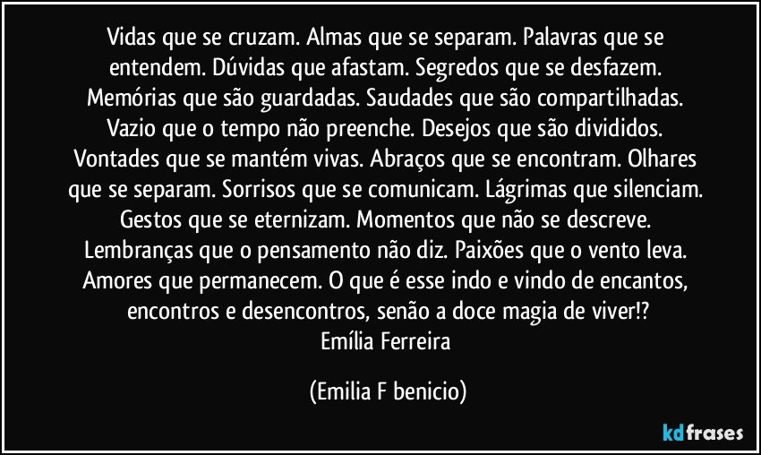 Vidas que se cruzam. Almas que se separam. Palavras que se entendem. Dúvidas que afastam. Segredos que se desfazem. Memórias que são guardadas. Saudades que são compartilhadas. Vazio que o tempo não preenche. Desejos que são divididos. Vontades que se mantém vivas. Abraços que se encontram. Olhares que se separam. Sorrisos que se comunicam. Lágrimas que silenciam. Gestos que se eternizam. Momentos que não se descreve. Lembranças que o pensamento não diz. Paixões que o vento leva. Amores que permanecem. O que é esse indo e vindo de encantos, encontros e desencontros, senão a doce magia de viver!?
Emília Ferreira (Emilia F benicio)