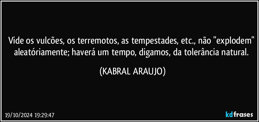 Vide os vulcões, os terremotos, as tempestades, etc., não "explodem" aleatóriamente; haverá um tempo, digamos, da tolerância natural. (KABRAL ARAUJO)