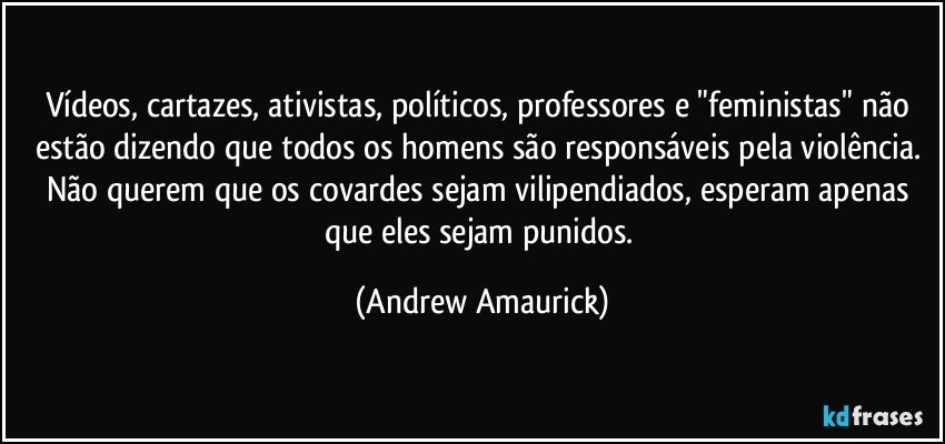 Vídeos, cartazes, ativistas, políticos, professores e "feministas" não estão dizendo que todos os homens são responsáveis pela violência. Não querem que os covardes sejam vilipendiados, esperam apenas que eles sejam punidos. (Andrew Amaurick)