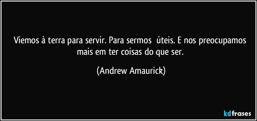 Viemos à terra para servir. Para sermos​ úteis. E nos preocupamos mais em ter coisas do que ser. (Andrew Amaurick)