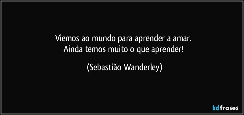 Viemos ao mundo para aprender a amar. 
Ainda temos muito o que aprender! (Sebastião Wanderley)