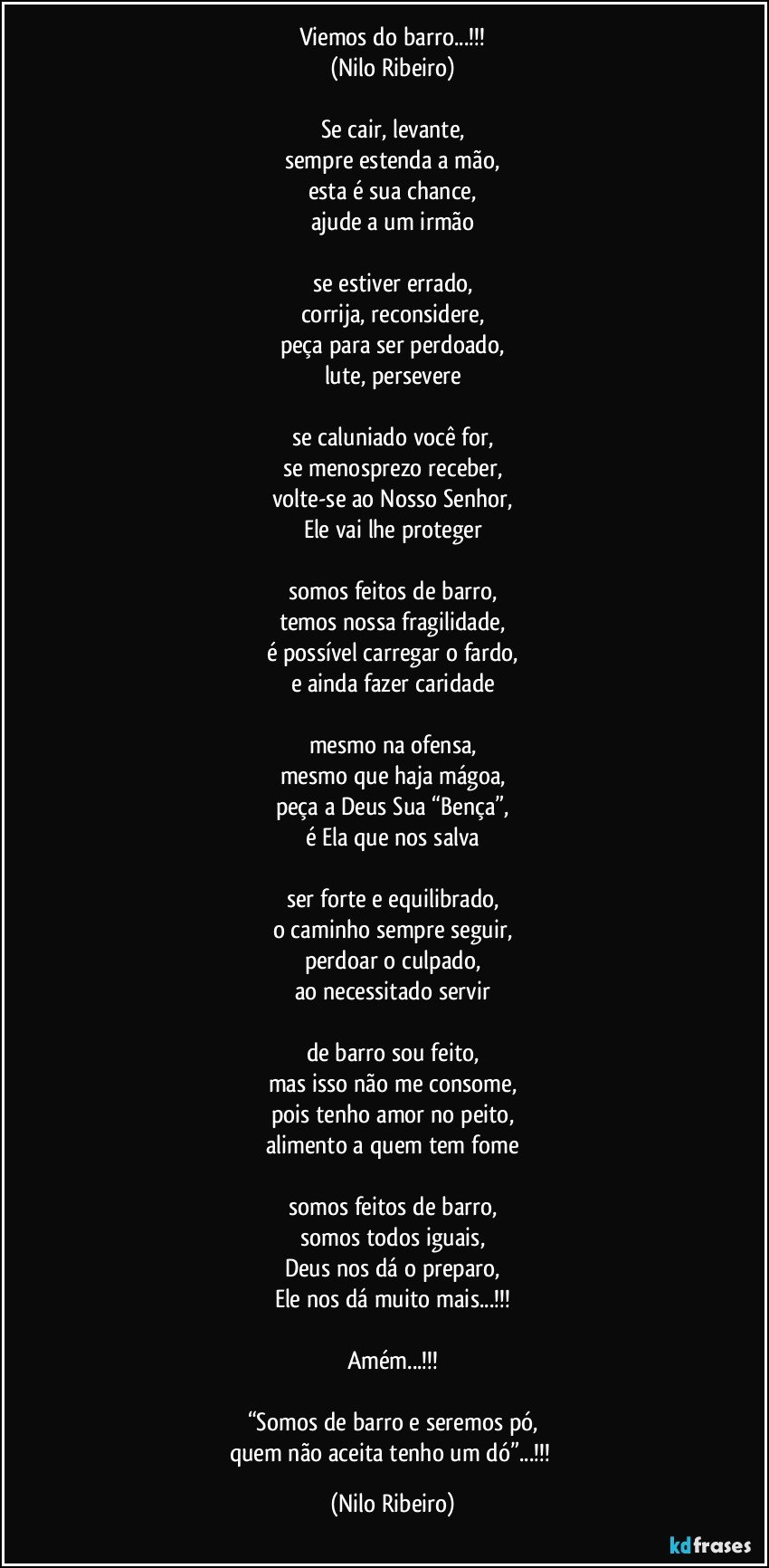 Viemos do barro...!!!
(Nilo Ribeiro)

Se cair, levante,
sempre estenda a mão,
esta é sua chance,
ajude a um irmão

se estiver errado,
corrija, reconsidere,
peça para ser perdoado,
lute, persevere

se caluniado você for,
se menosprezo receber,
volte-se ao Nosso Senhor,
Ele vai lhe proteger

somos feitos de barro,
temos nossa fragilidade,
é possível carregar o fardo,
e ainda fazer caridade

mesmo na ofensa,
mesmo que haja mágoa,
peça a Deus Sua “Bença”,
é Ela que nos salva

ser forte e equilibrado,
o caminho sempre seguir,
perdoar o culpado,
ao necessitado servir

de barro sou feito,
mas isso não me consome,
pois tenho amor no peito,
alimento a quem tem fome

somos feitos de barro,
somos todos iguais,
Deus nos dá o preparo,
Ele nos dá muito mais...!!!

Amém...!!!

“Somos de barro e seremos pó,
quem não aceita tenho um dó”...!!! (Nilo Ribeiro)