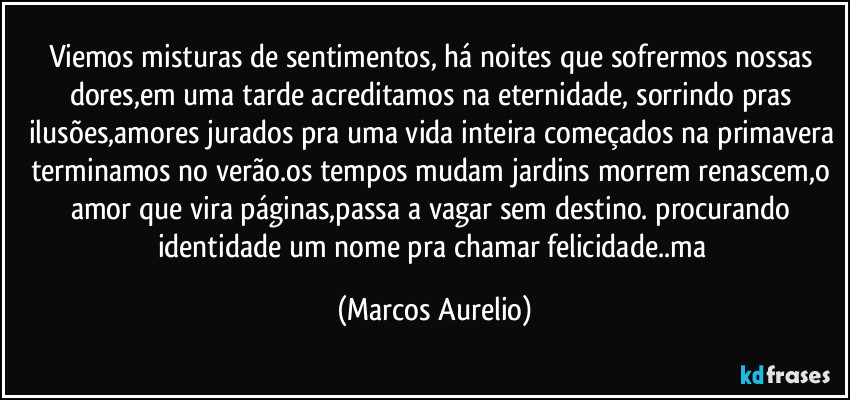 Viemos misturas de sentimentos, há noites que  sofrermos nossas dores,em uma tarde acreditamos na eternidade, sorrindo pras ilusões,amores jurados pra uma vida inteira começados na primavera terminamos no verão.os tempos mudam jardins morrem renascem,o amor que vira páginas,passa a vagar sem destino. procurando identidade um nome pra chamar felicidade..ma (Marcos Aurelio)