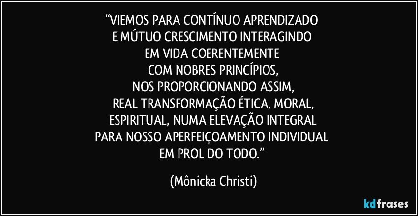 “VIEMOS PARA CONTÍNUO APRENDIZADO 
E MÚTUO CRESCIMENTO INTERAGINDO 
EM VIDA COERENTEMENTE 
COM NOBRES PRINCÍPIOS,
 NOS PROPORCIONANDO ASSIM, 
REAL TRANSFORMAÇÃO ÉTICA, MORAL,
 ESPIRITUAL, NUMA ELEVAÇÃO INTEGRAL  
PARA NOSSO APERFEIÇOAMENTO INDIVIDUAL 
EM PROL DO TODO.” (Mônicka Christi)