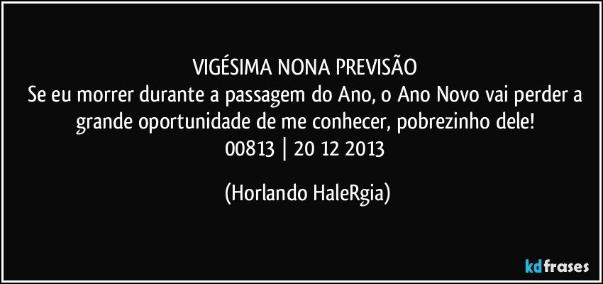 VIGÉSIMA NONA PREVISÃO 
Se eu morrer durante a passagem do Ano, o Ano Novo vai perder a grande oportunidade de me conhecer, pobrezinho dele! 
00813 | 20/12/2013 (Horlando HaleRgia)