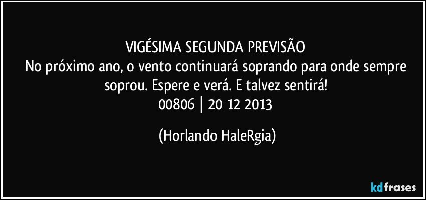 VIGÉSIMA SEGUNDA PREVISÃO 
No próximo ano, o vento continuará soprando para onde sempre soprou. Espere e verá. E talvez sentirá! 
00806 | 20/12/2013 (Horlando HaleRgia)