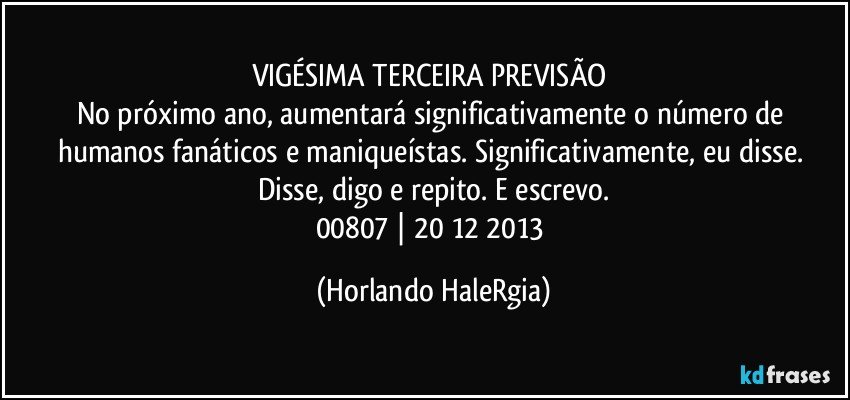 VIGÉSIMA TERCEIRA PREVISÃO 
No próximo ano, aumentará significativamente o número de humanos fanáticos e maniqueístas. Significativamente, eu disse. Disse, digo e repito. E escrevo.
00807 | 20/12/2013 (Horlando HaleRgia)